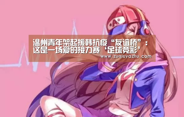 温州青年架起援韩抗疫“友谊桥”:这是一场爱的接力赛‘足球竞彩’(图2) 足球压住